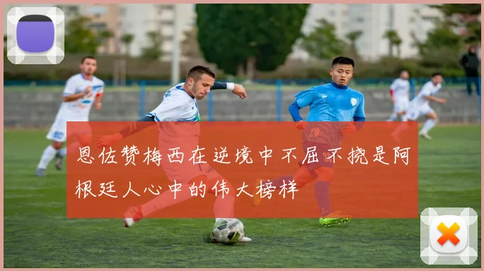 恩佐赞梅西在逆境中不屈不挠是阿根廷人心中的伟大榜样