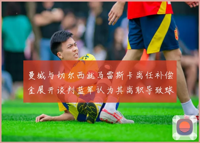 曼城与切尔西就马雷斯卡离任补偿金展开谈判蓝军认为其离职导致球队崩盘