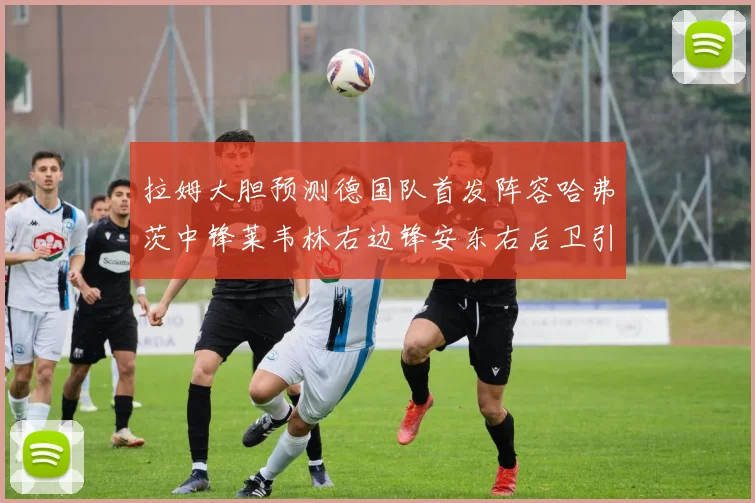 拉姆大胆预测德国队首发阵容哈弗茨中锋莱韦林右边锋安东右后卫引发热议