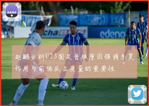 赵鹏分析U23国足晋级原因强调李昊作用与前场反击质量的重要性