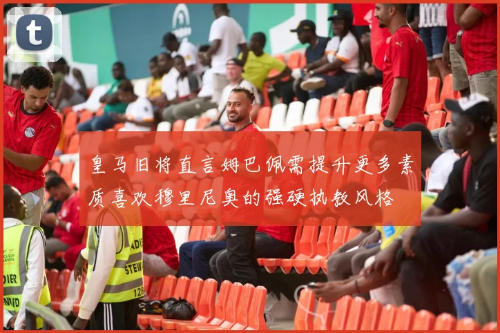皇马旧将直言姆巴佩需提升更多素质喜欢穆里尼奥的强硬执教风格