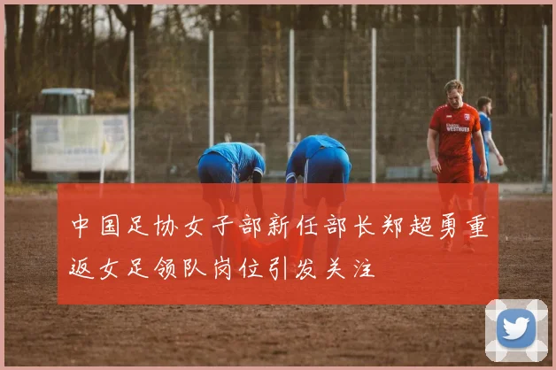 中国足协女子部新任部长郑超勇重返女足领队岗位引发关注
