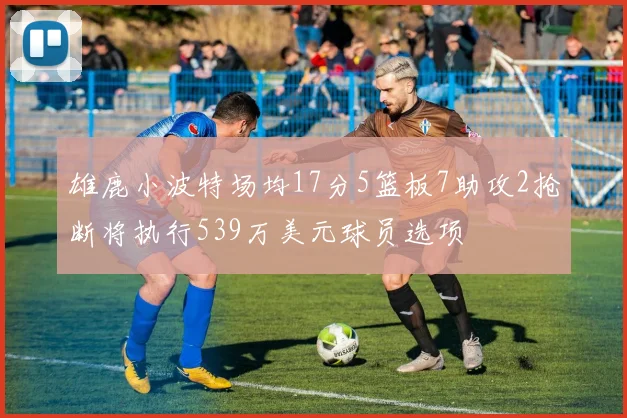 雄鹿小波特场均17分5篮板7助攻2抢断将执行539万美元球员选项