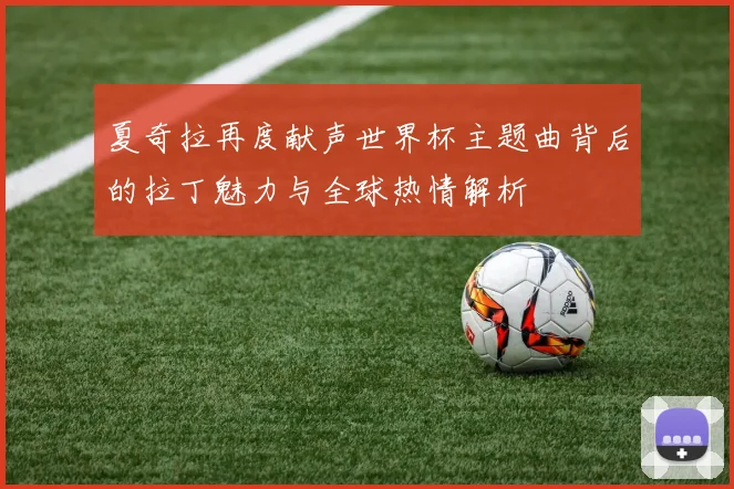 夏奇拉再度献声世界杯主题曲背后的拉丁魅力与全球热情解析
