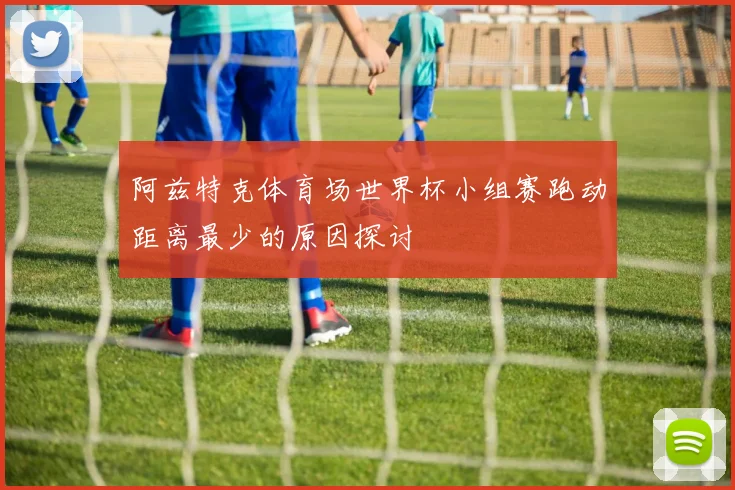 阿兹特克体育场世界杯小组赛跑动距离最少的原因探讨