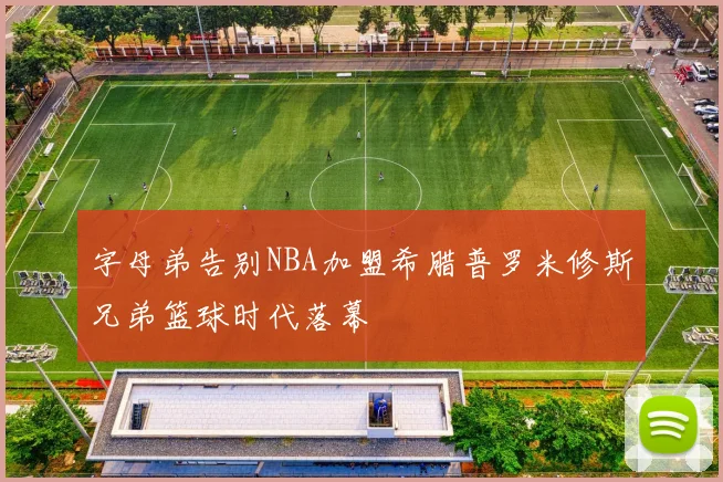 字母弟告别NBA加盟希腊普罗米修斯兄弟篮球时代落幕