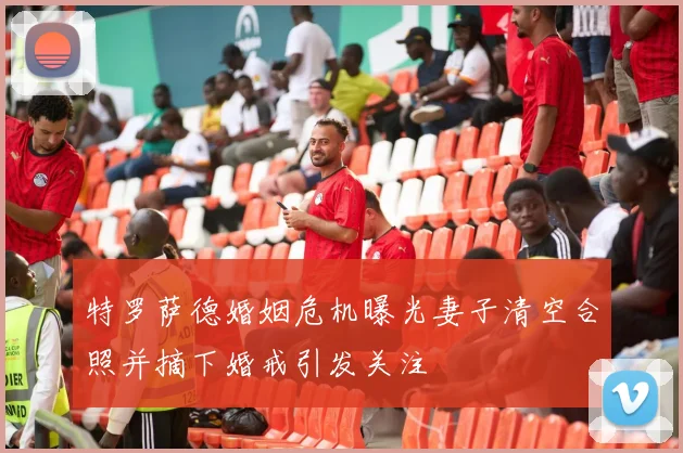 特罗萨德婚姻危机曝光妻子清空合照并摘下婚戒引发关注