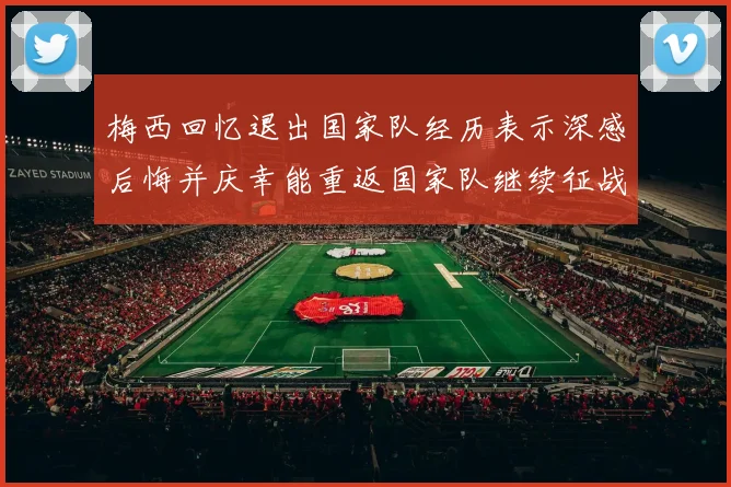 梅西回忆退出国家队经历表示深感后悔并庆幸能重返国家队继续征战