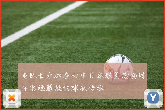 老队长永远在心中日本球员谢场时怀念远藤航的球衣传承