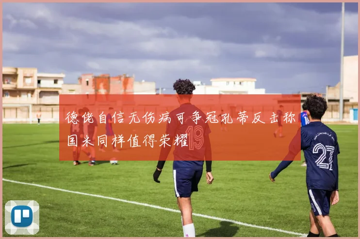 德佬自信无伤病可争冠孔蒂反击称国米同样值得荣耀