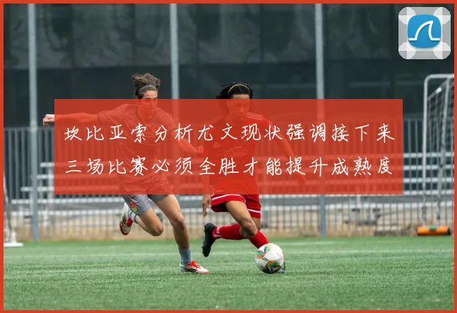 坎比亚索分析尤文现状强调接下来三场比赛必须全胜才能提升成熟度