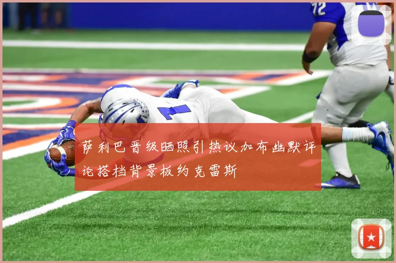 萨利巴晋级晒照引热议加布幽默评论搭档背景板约克雷斯