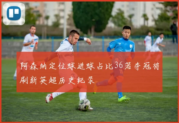 阿森纳定位球进球占比36若夺冠将刷新英超历史纪录