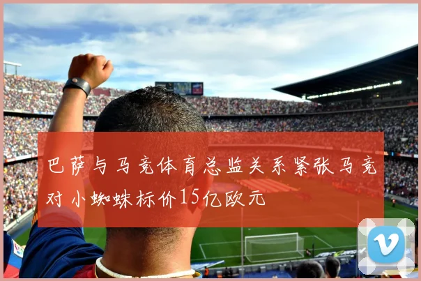 巴萨与马竞体育总监关系紧张马竞对小蜘蛛标价15亿欧元