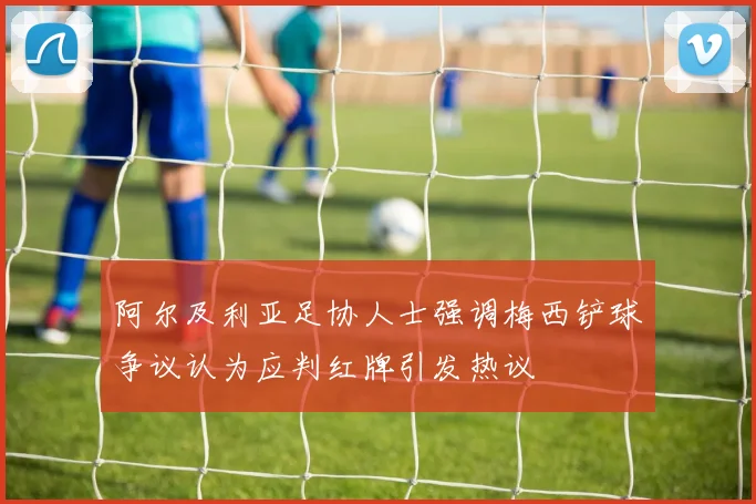 阿尔及利亚足协人士强调梅西铲球争议认为应判红牌引发热议