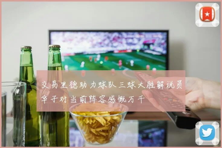 交易里德助力球队三球大胜解说员华子对当前阵容感慨万千