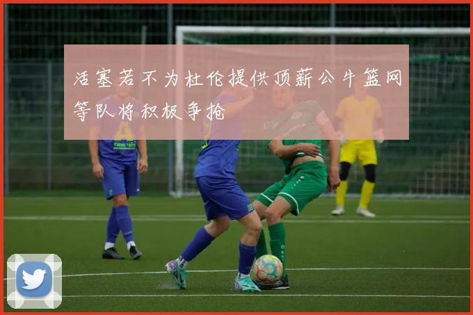 活塞若不为杜伦提供顶薪公牛篮网等队将积极争抢
